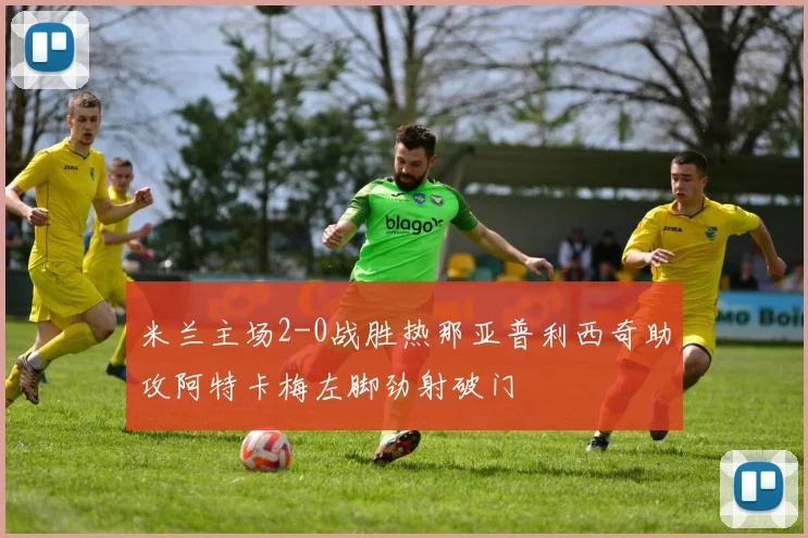 米兰主场2-0战胜热那亚普利西奇助攻阿特卡梅左脚劲射破门