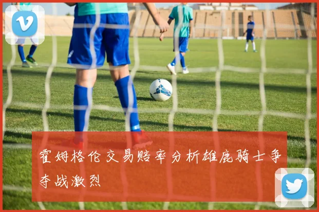 霍姆格伦交易赔率分析雄鹿骑士争夺战激烈