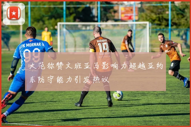 大范称赞文班亚马影响力超越亚约东防守能力引发热议