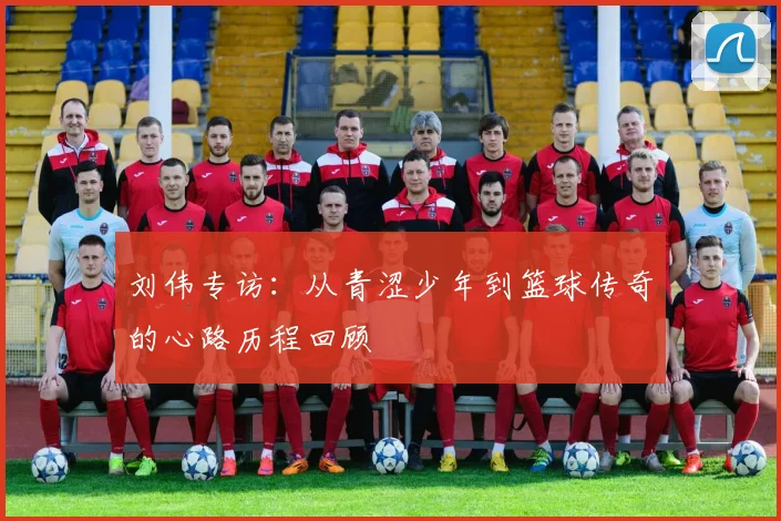 刘伟专访：从青涩少年到篮球传奇的心路历程回顾