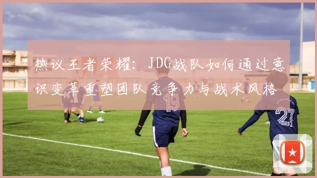 热议王者荣耀：JDG战队如何通过意识变革重塑团队竞争力与战术风格