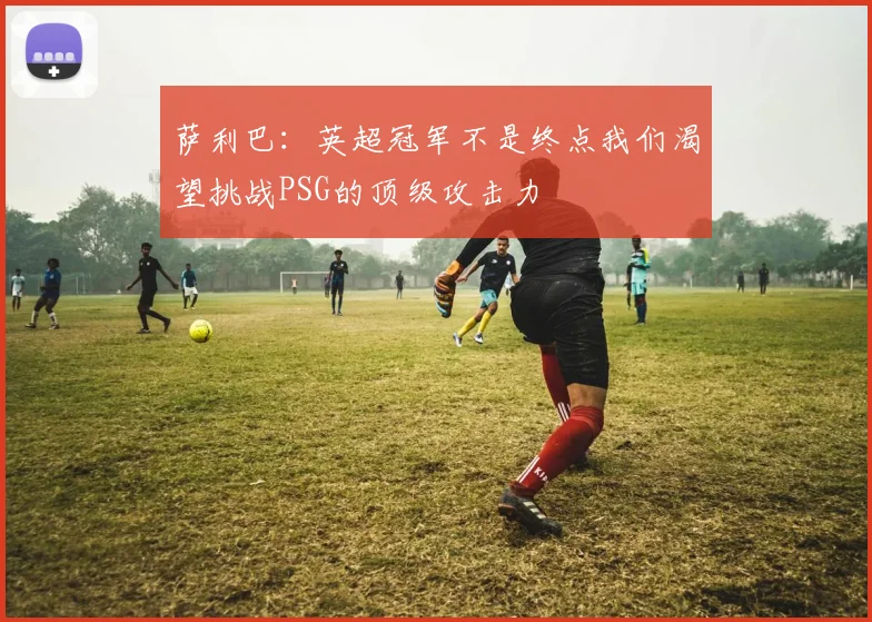 萨利巴：英超冠军不是终点我们渴望挑战PSG的顶级攻击力