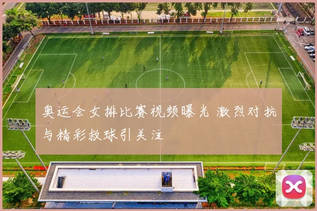 奥运会女排比赛视频曝光 激烈对抗与精彩救球引关注